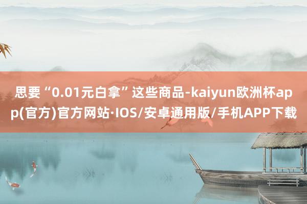思要“0.01元白拿”这些商品-kaiyun欧洲杯app(官方)官方网站·IOS/安卓通用版/手机APP下载
