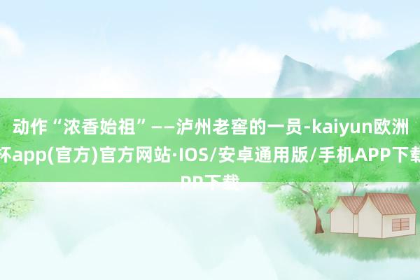 动作“浓香始祖”——泸州老窖的一员-kaiyun欧洲杯app(官方)官方网站·IOS/安卓通用版/手机APP下载