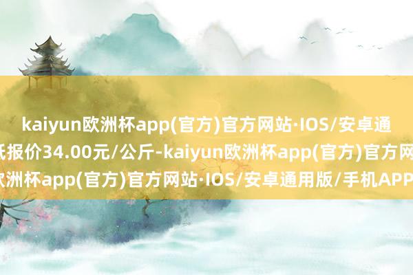 kaiyun欧洲杯app(官方)官方网站·IOS/安卓通用版/手机APP下载最低报价34.00元/公斤-kaiyun欧洲杯app(官方)官方网站·IOS/安卓通用版/手机APP下载