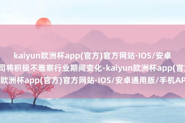 kaiyun欧洲杯app(官方)官方网站·IOS/安卓通用版/手机APP下载公司将积极不雅察行业期间变化-kaiyun欧洲杯app(官方)官方网站·IOS/安卓通用版/手机APP下载