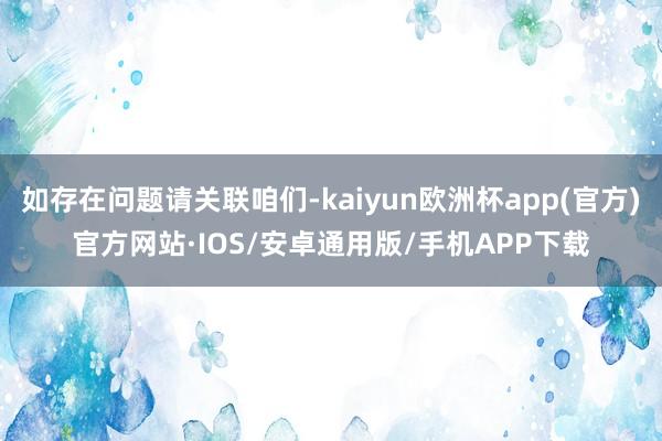 如存在问题请关联咱们-kaiyun欧洲杯app(官方)官方网站·IOS/安卓通用版/手机APP下载