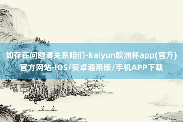 如存在问题请关系咱们-kaiyun欧洲杯app(官方)官方网站·IOS/安卓通用版/手机APP下载