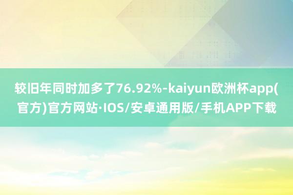较旧年同时加多了76.92%-kaiyun欧洲杯app(官方)官方网站·IOS/安卓通用版/手机APP下载