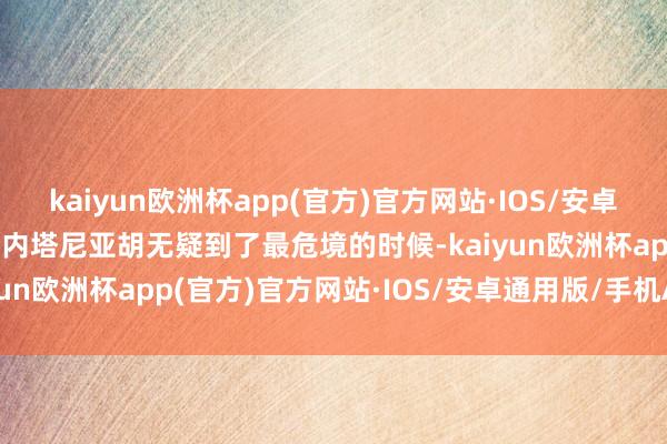 kaiyun欧洲杯app(官方)官方网站·IOS/安卓通用版/手机APP下载  内塔尼亚胡无疑到了最危境的时候-kaiyun欧洲杯app(官方)官方网站·IOS/安卓通用版/手机APP下载