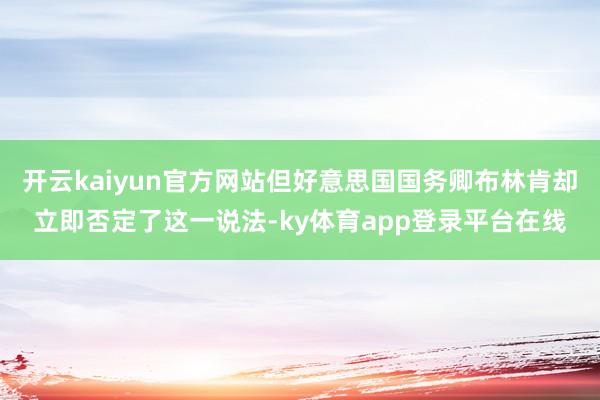 开云kaiyun官方网站但好意思国国务卿布林肯却立即否定了这一说法-ky体育app登录平台在线