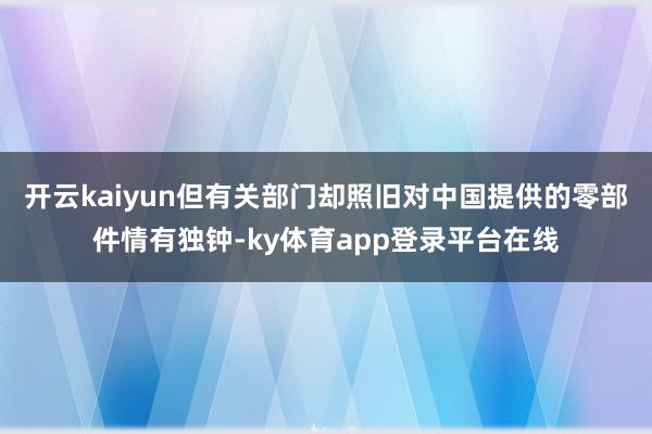 开云kaiyun但有关部门却照旧对中国提供的零部件情有独钟-ky体育app登录平台在线