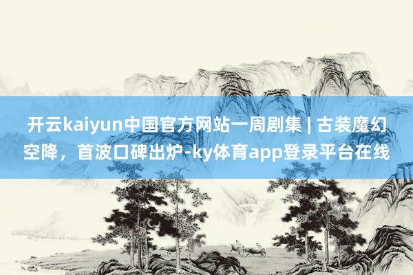 开云kaiyun中国官方网站一周剧集 | 古装魔幻空降，首波口碑出炉-ky体育app登录平台在线