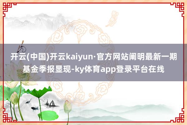 开云(中国)开云kaiyun·官方网站阐明最新一期基金季报显现-ky体育app登录平台在线