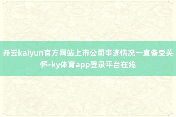 开云kaiyun官方网站上市公司事迹情况一直备受关怀-ky体育app登录平台在线