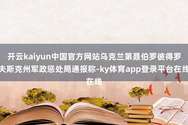 开云kaiyun中国官方网站乌克兰第聂伯罗彼得罗夫斯克州军政惩处局通报称-ky体育app登录平台在线
