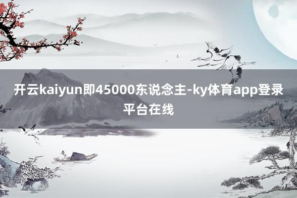 开云kaiyun即45000东说念主-ky体育app登录平台在线
