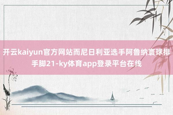 开云kaiyun官方网站而尼日利亚选手阿鲁纳寰球排手脚21-ky体育app登录平台在线