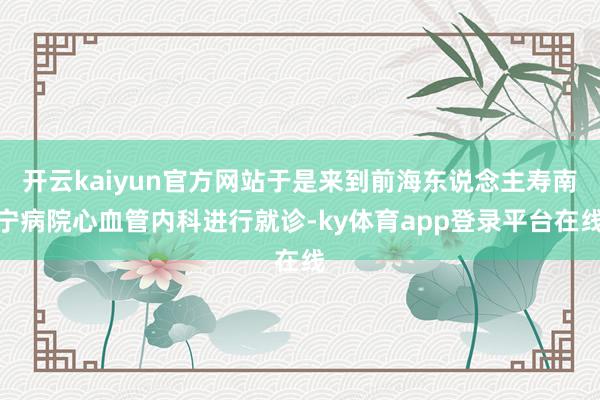 开云kaiyun官方网站于是来到前海东说念主寿南宁病院心血管内科进行就诊-ky体育app登录平台在线