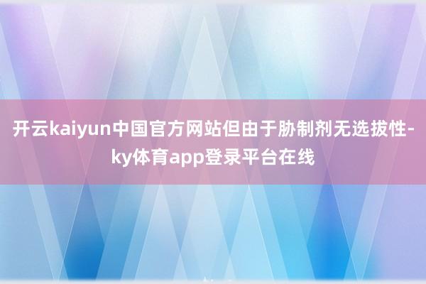 开云kaiyun中国官方网站但由于胁制剂无选拔性-ky体育app登录平台在线