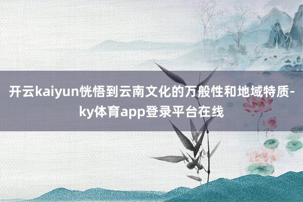 开云kaiyun恍悟到云南文化的万般性和地域特质-ky体育app登录平台在线