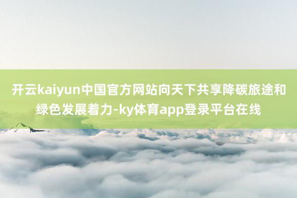 开云kaiyun中国官方网站向天下共享降碳旅途和绿色发展着力-ky体育app登录平台在线