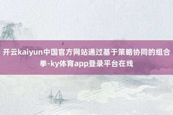 开云kaiyun中国官方网站通过基于策略协同的组合拳-ky体育app登录平台在线
