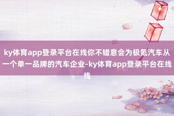 ky体育app登录平台在线你不错意会为极氪汽车从一个单一品牌的汽车企业-ky体育app登录平台在线