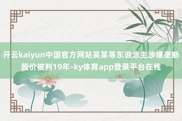 开云kaiyun中国官方网站吴某等东说念主涉嫌垄断股价被判19年-ky体育app登录平台在线