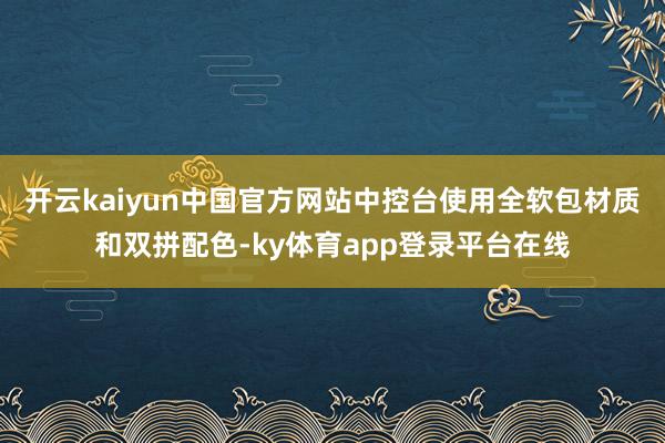 开云kaiyun中国官方网站中控台使用全软包材质和双拼配色-ky体育app登录平台在线