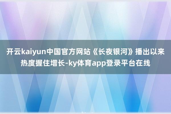 开云kaiyun中国官方网站《长夜银河》播出以来热度握住增长-ky体育app登录平台在线