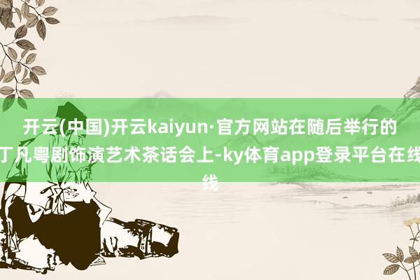 开云(中国)开云kaiyun·官方网站在随后举行的丁凡粤剧饰演艺术茶话会上-ky体育app登录平台在线