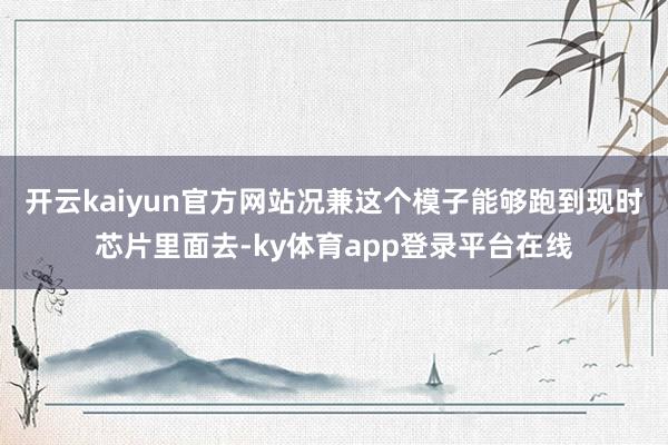 开云kaiyun官方网站况兼这个模子能够跑到现时芯片里面去-ky体育app登录平台在线
