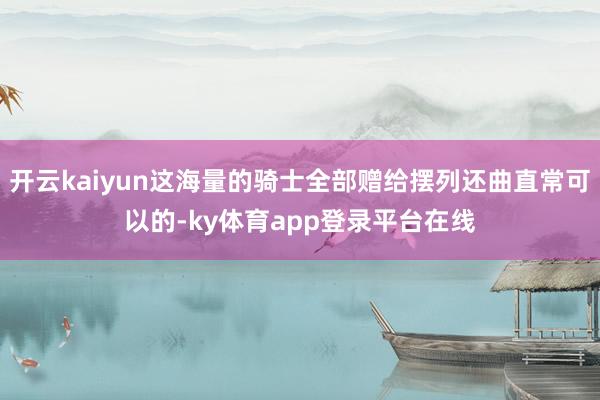 开云kaiyun这海量的骑士全部赠给摆列还曲直常可以的-ky体育app登录平台在线