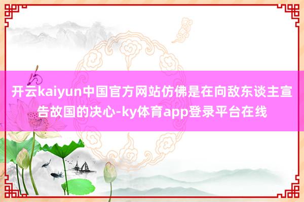 开云kaiyun中国官方网站仿佛是在向敌东谈主宣告故国的决心-ky体育app登录平台在线