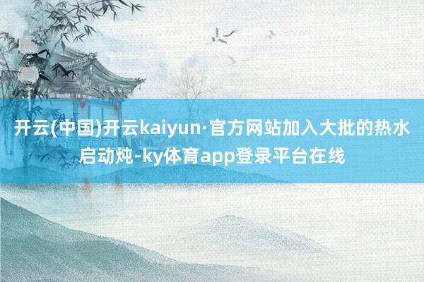 开云(中国)开云kaiyun·官方网站加入大批的热水启动炖-ky体育app登录平台在线