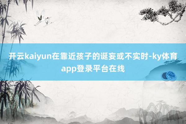 开云kaiyun在靠近孩子的诞妄或不实时-ky体育app登录平台在线