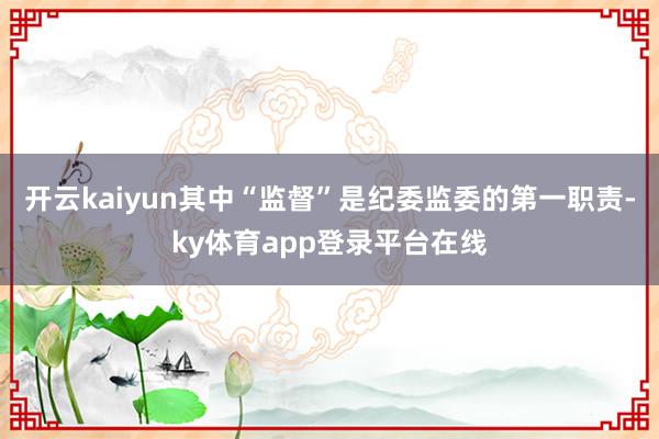 开云kaiyun其中“监督”是纪委监委的第一职责-ky体育app登录平台在线