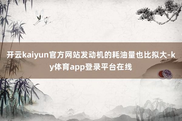 开云kaiyun官方网站发动机的耗油量也比拟大-ky体育app登录平台在线