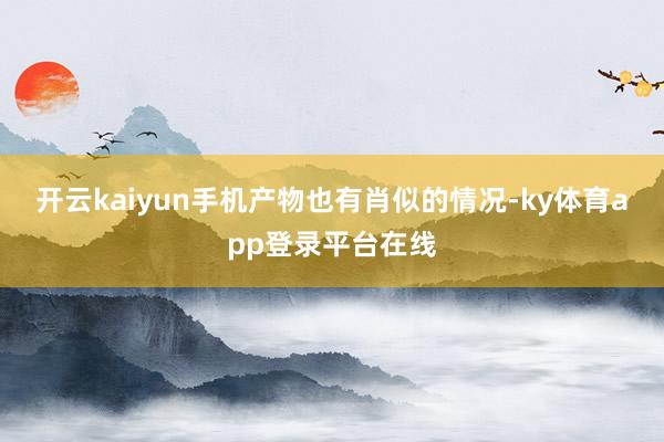 开云kaiyun手机产物也有肖似的情况-ky体育app登录平台在线