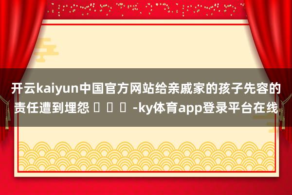 开云kaiyun中国官方网站给亲戚家的孩子先容的责任遭到埋怨 ​​​-ky体育app登录平台在线