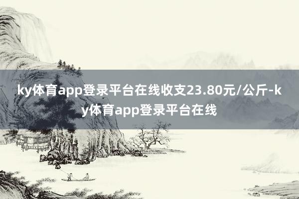 ky体育app登录平台在线收支23.80元/公斤-ky体育app登录平台在线