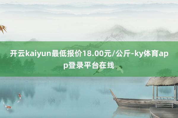 开云kaiyun最低报价18.00元/公斤-ky体育app登录平台在线
