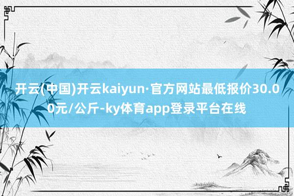开云(中国)开云kaiyun·官方网站最低报价30.00元/公斤-ky体育app登录平台在线