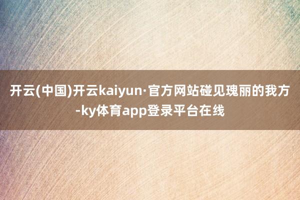 开云(中国)开云kaiyun·官方网站碰见瑰丽的我方-ky体育app登录平台在线