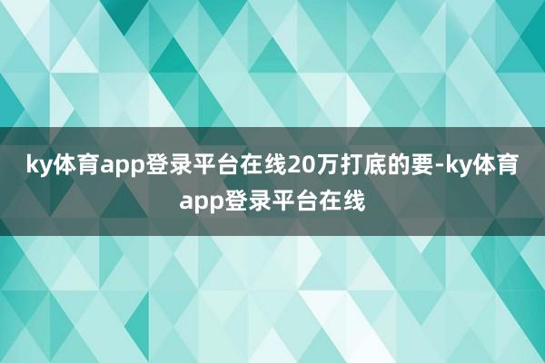 ky体育app登录平台在线20万打底的要-ky体育app登录平台在线