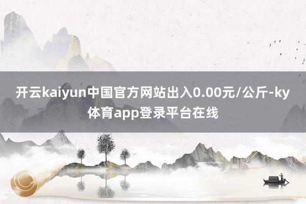 开云kaiyun中国官方网站出入0.00元/公斤-ky体育app登录平台在线