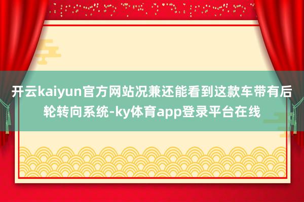 开云kaiyun官方网站况兼还能看到这款车带有后轮转向系统-ky体育app登录平台在线