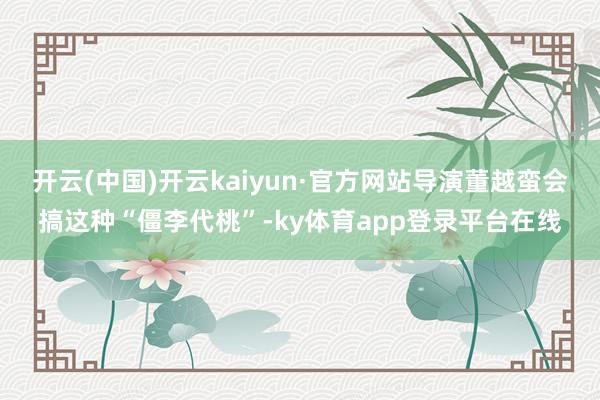 开云(中国)开云kaiyun·官方网站导演董越蛮会搞这种“僵李代桃”-ky体育app登录平台在线