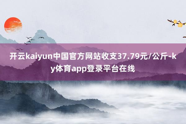 开云kaiyun中国官方网站收支37.79元/公斤-ky体育app登录平台在线