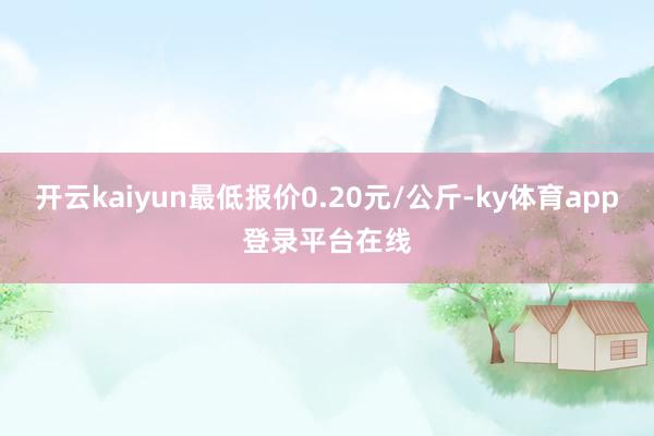 开云kaiyun最低报价0.20元/公斤-ky体育app登录平台在线