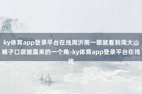 ky体育app登录平台在线周沂南一眼就看到周大山裤子口袋披露来的一个角-ky体育app登录平台在线