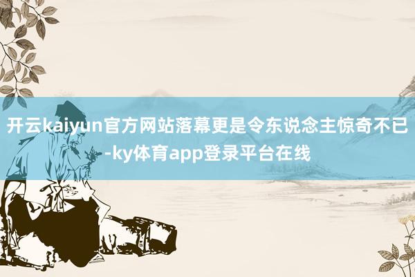 开云kaiyun官方网站落幕更是令东说念主惊奇不已-ky体育app登录平台在线