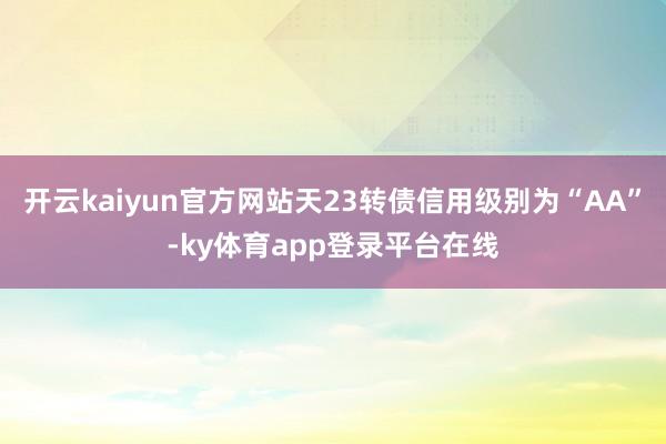开云kaiyun官方网站天23转债信用级别为“AA”-ky体育app登录平台在线