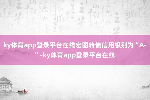 ky体育app登录平台在线宏图转债信用级别为“A-”-ky体育app登录平台在线