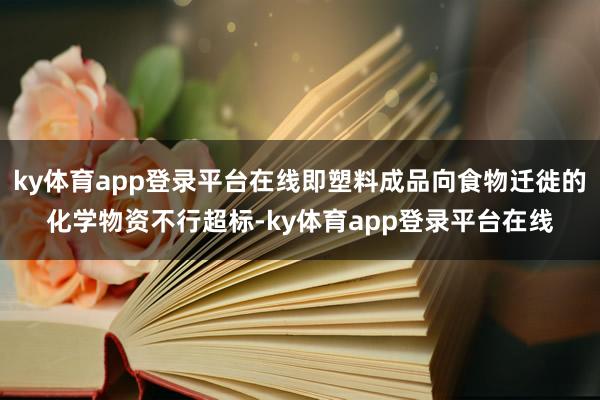ky体育app登录平台在线即塑料成品向食物迁徙的化学物资不行超标-ky体育app登录平台在线